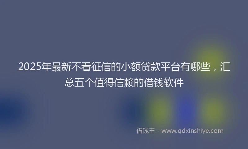 2025年最新不看征信的小额贷款平台有哪些，汇总五个值得信赖的借钱软件