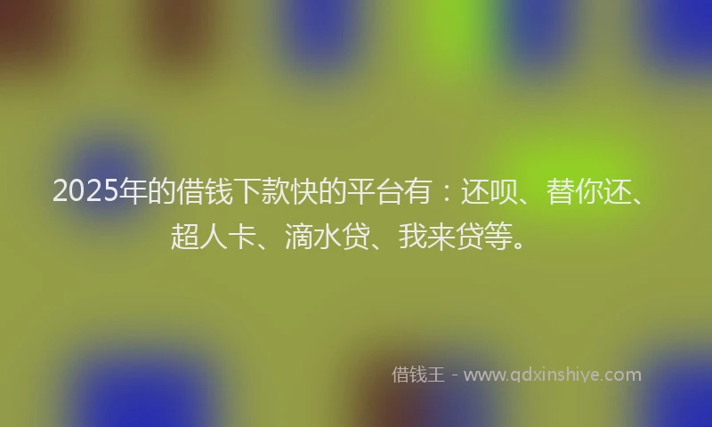 2025年的借钱下款快的平台有：还呗、替你还、超人卡、滴水贷、我来贷等。