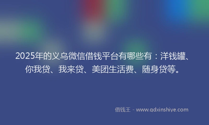 2025年的义乌微信借钱平台有哪些有：洋钱罐、你我贷、我来贷、美团生活费、随身贷等。