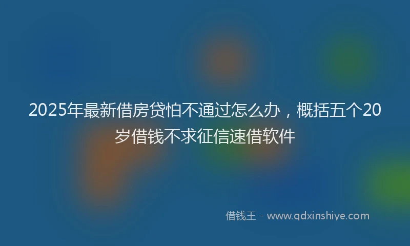 2025年最新借房贷怕不通过怎么办，概括五个20岁借钱不求征信速借软件