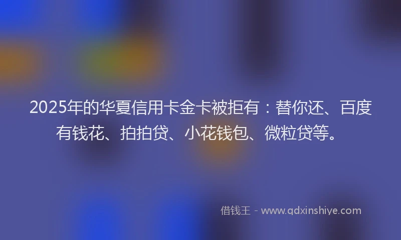 2025年的华夏信用卡金卡被拒有：替你还、百度有钱花、拍拍贷、小花钱包、微粒贷等。