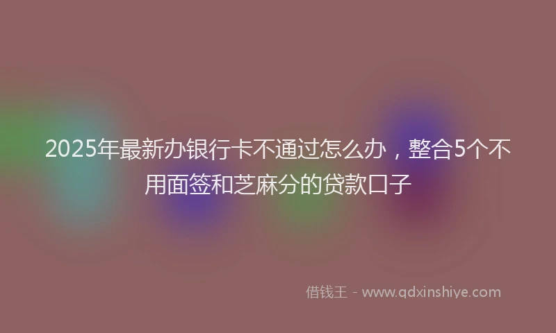 2025年最新办银行卡不通过怎么办，整合5个不用面签和芝麻分的贷款口子