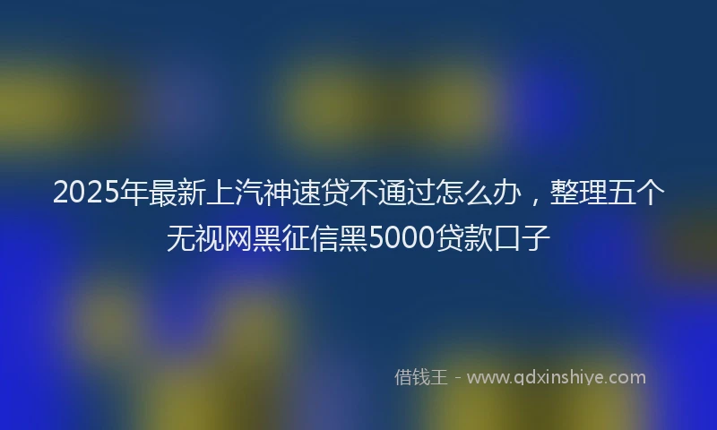 2025年最新上汽神速贷不通过怎么办，整理五个无视网黑征信黑5000贷款口子