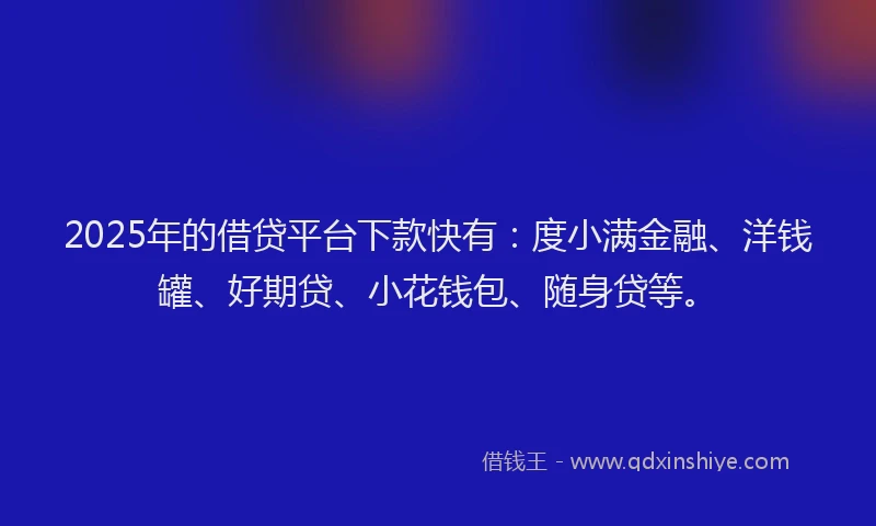 2025年的借贷平台下款快有：度小满金融、洋钱罐、好期贷、小花钱包、随身贷等。