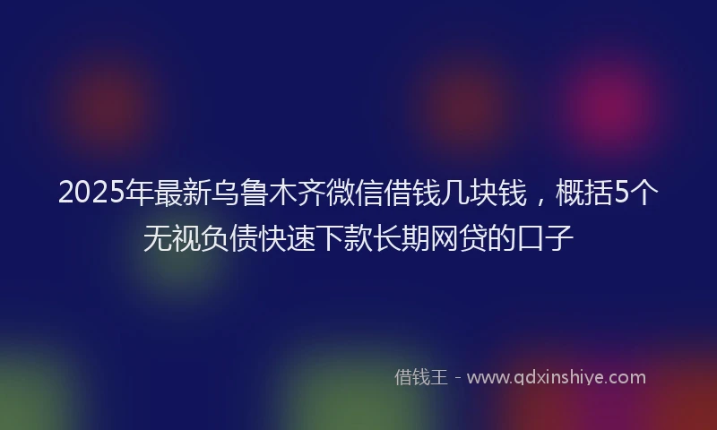 2025年最新乌鲁木齐微信借钱几块钱，概括5个无视负债快速下款长期网贷的口子
