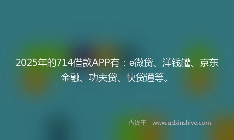 2025年的714借款APP有：e微贷、洋钱罐、京东金融、功夫贷、快贷通等。