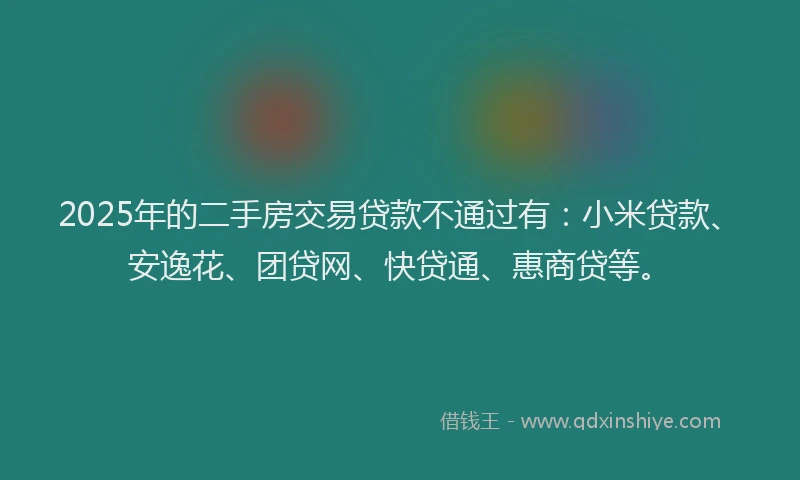 2025年的二手房交易贷款不通过有：小米贷款、安逸花、团贷网、快贷通、惠商贷等。