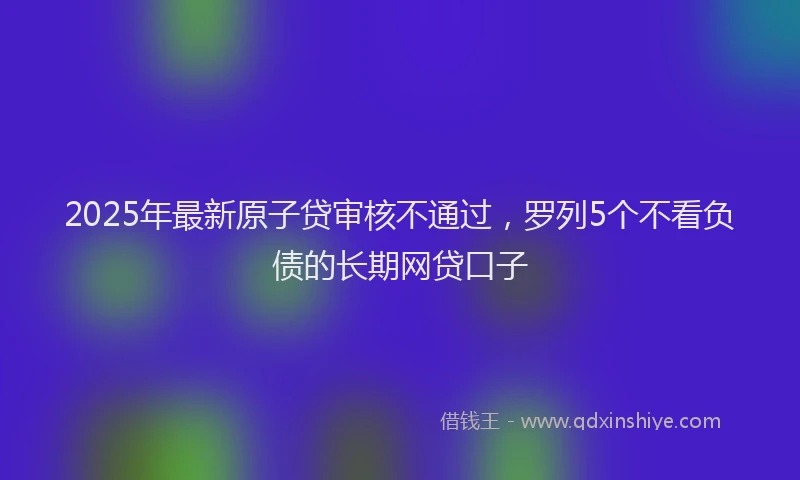 2025年最新原子贷审核不通过，罗列5个不看负债的长期网贷口子
