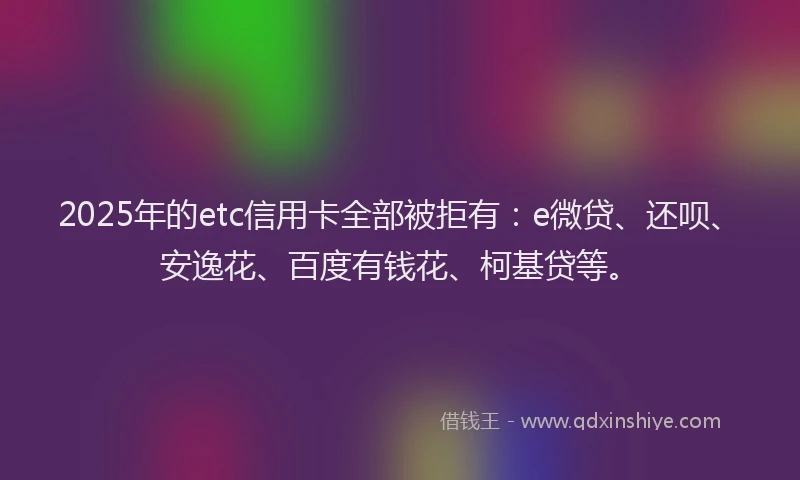 2025年的etc信用卡全部被拒有：e微贷、还呗、安逸花、百度有钱花、柯基贷等。