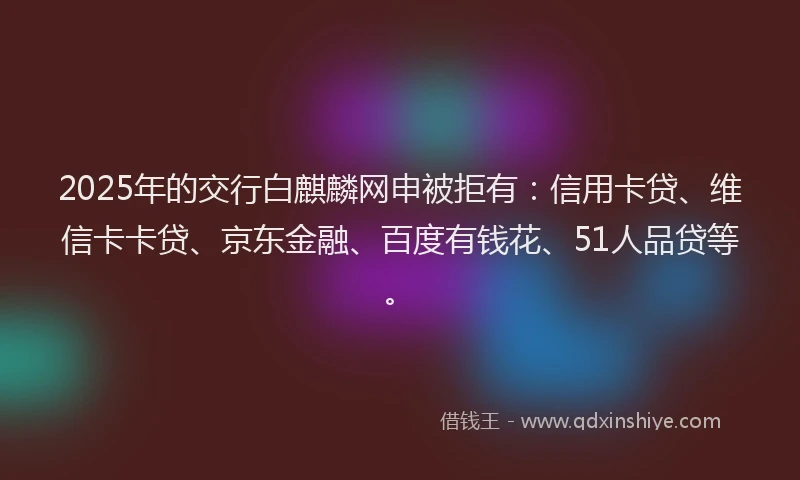 2025年的交行白麒麟网申被拒有：信用卡贷、维信卡卡贷、京东金融、百度有钱花、51人品贷等。