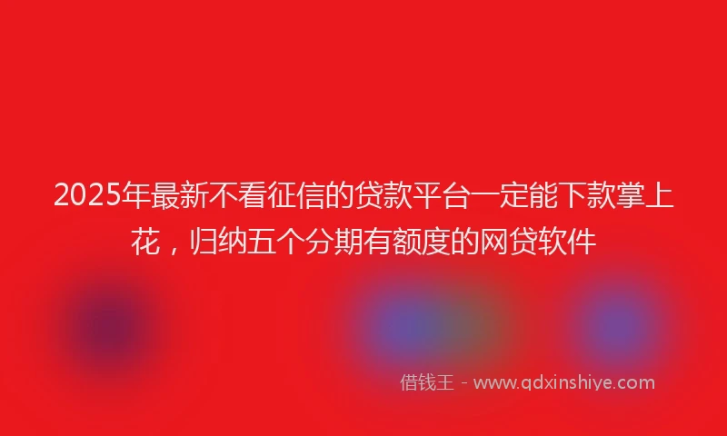 2025年最新不看征信的贷款平台一定能下款掌上花，归纳五个分期有额度的网贷软件