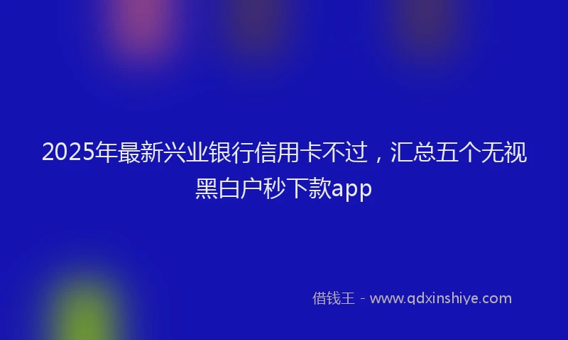 2025年最新兴业银行信用卡不过，汇总五个无视黑白户秒下款app