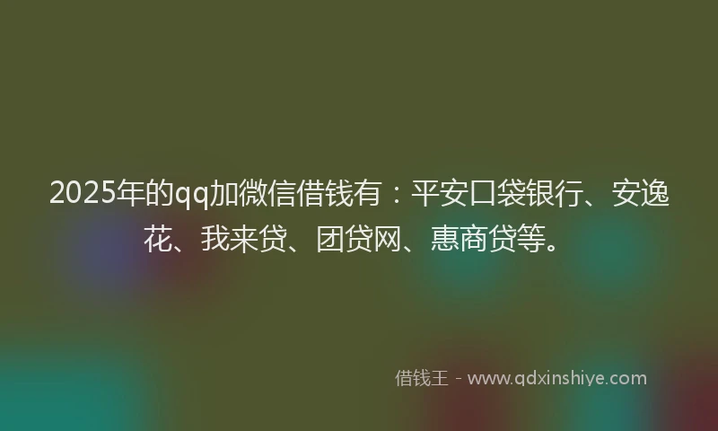 2025年的qq加微信借钱有：平安口袋银行、安逸花、我来贷、团贷网、惠商贷等。