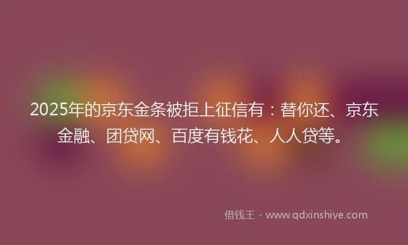 2025年的京东金条被拒上征信有：替你还、京东金融、团贷网、百度有钱花、人人贷等。