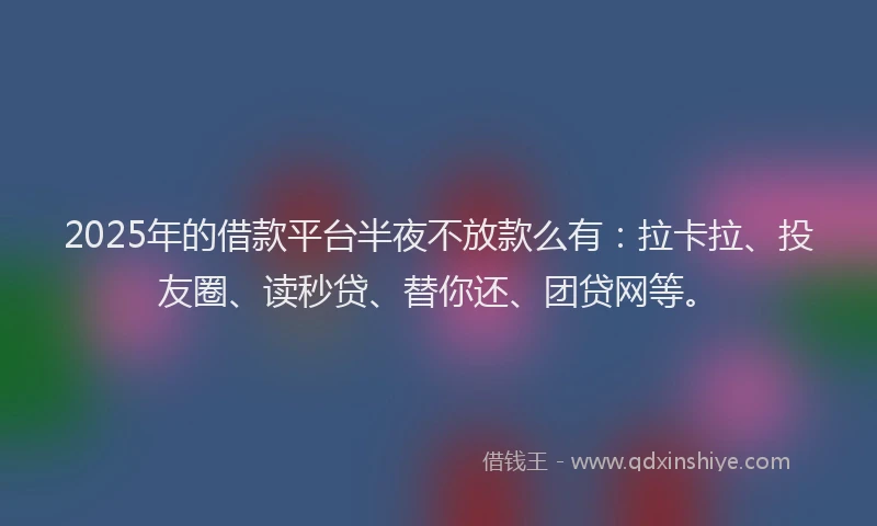 2025年的借款平台半夜不放款么有：拉卡拉、投友圈、读秒贷、替你还、团贷网等。