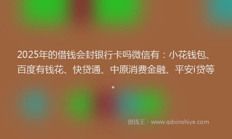 2025年的借钱会封银行卡吗微信有：小花钱包、百度有钱花、快贷通、中原消费金融、平安i贷等。