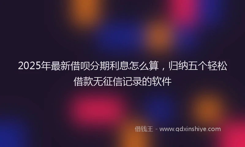 2025年最新借呗分期利息怎么算，归纳五个轻松借款无征信记录的软件