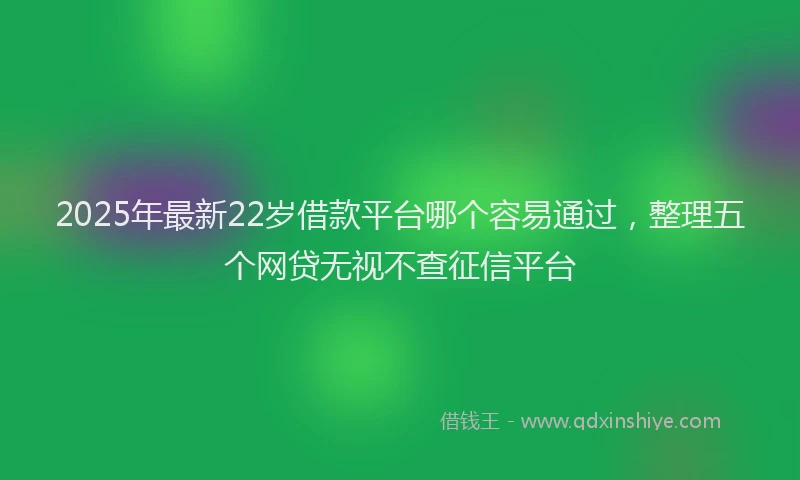 2025年最新22岁借款平台哪个容易通过，整理五个网贷无视不查征信平台