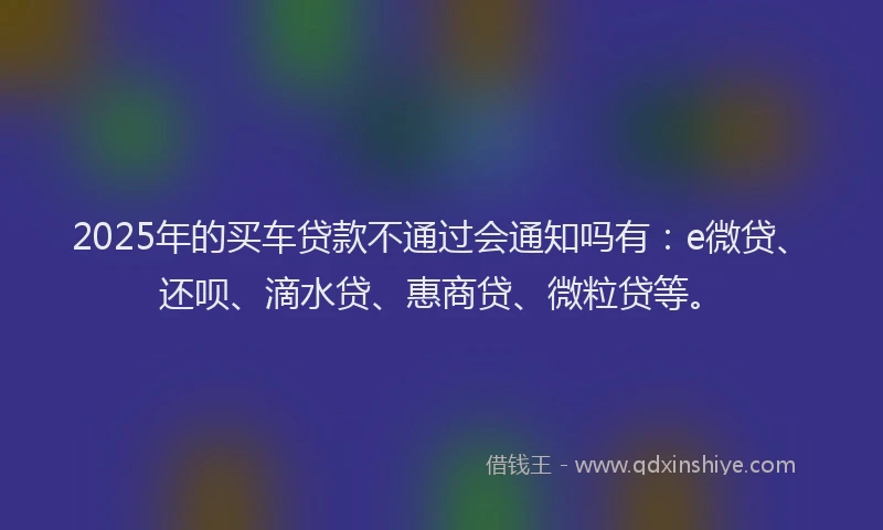 2025年的买车贷款不通过会通知吗有：e微贷、还呗、滴水贷、惠商贷、微粒贷等。