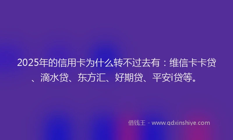 2025年的信用卡为什么转不过去有：维信卡卡贷、滴水贷、东方汇、好期贷、平安i贷等。
