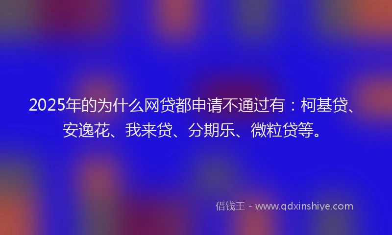 2025年的为什么网贷都申请不通过有：柯基贷、安逸花、我来贷、分期乐、微粒贷等。