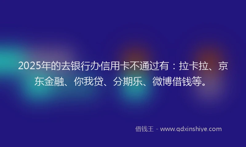 2025年的去银行办信用卡不通过有：拉卡拉、京东金融、你我贷、分期乐、微博借钱等。
