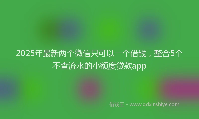 2025年最新两个微信只可以一个借钱，整合5个不查流水的小额度贷款app
