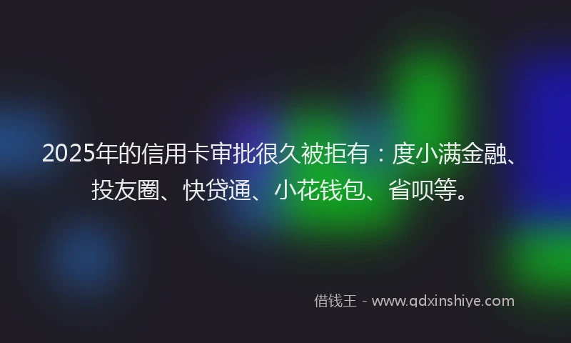 2025年的信用卡审批很久被拒有：度小满金融、投友圈、快贷通、小花钱包、省呗等。
