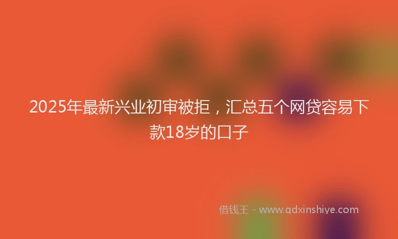 2025年最新兴业初审被拒，汇总五个网贷容易下款18岁的口子