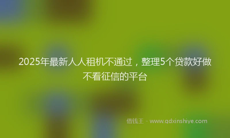2025年最新人人租机不通过，整理5个贷款好做不看征信的平台