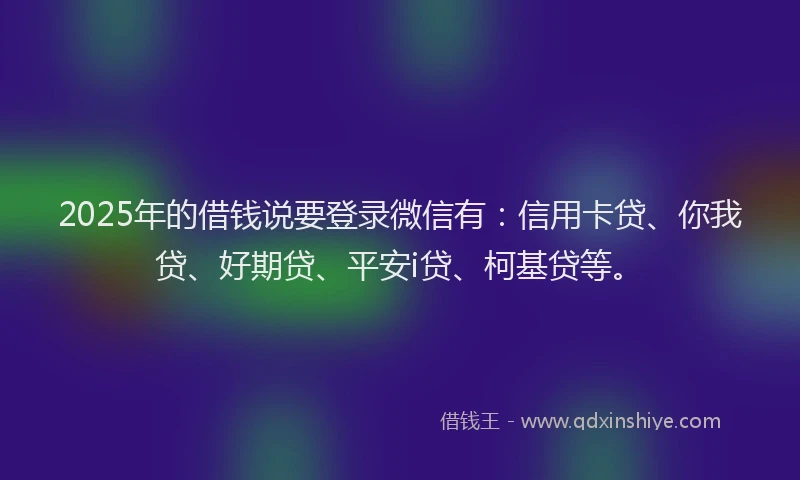 2025年的借钱说要登录微信有：信用卡贷、你我贷、好期贷、平安i贷、柯基贷等。