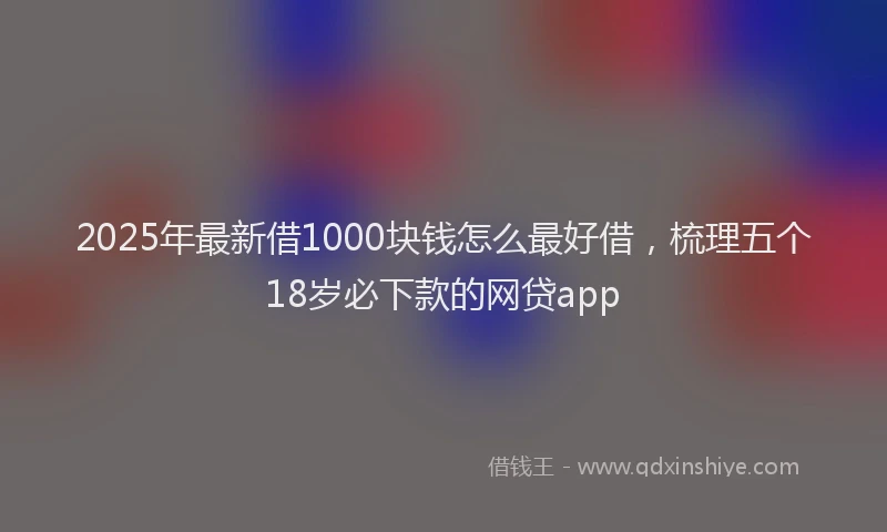 2025年最新借1000块钱怎么最好借，梳理五个18岁必下款的网贷app
