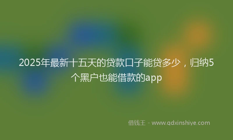 2025年最新十五天的贷款口子能贷多少，归纳5个黑户也能借款的app