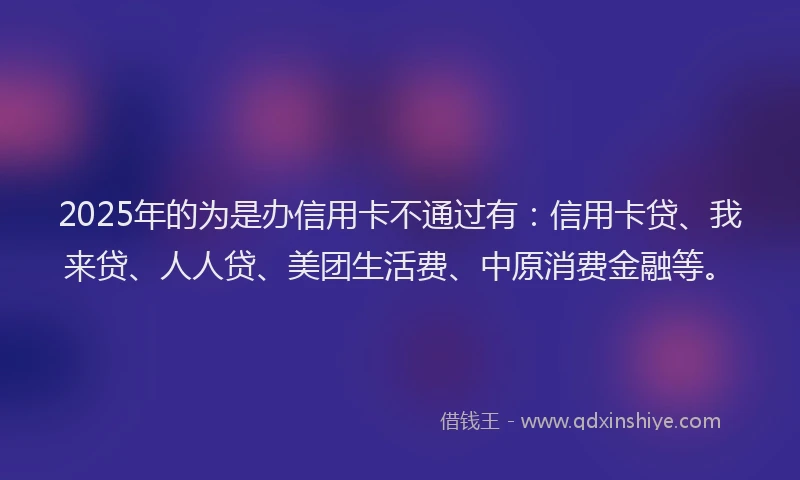 2025年的为是办信用卡不通过有：信用卡贷、我来贷、人人贷、美团生活费、中原消费金融等。