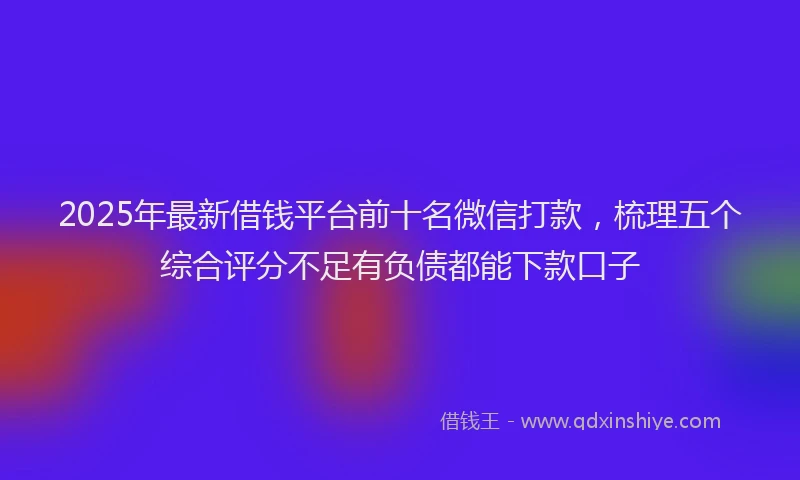 2025年最新借钱平台前十名微信打款，梳理五个综合评分不足有负债都能下款口子