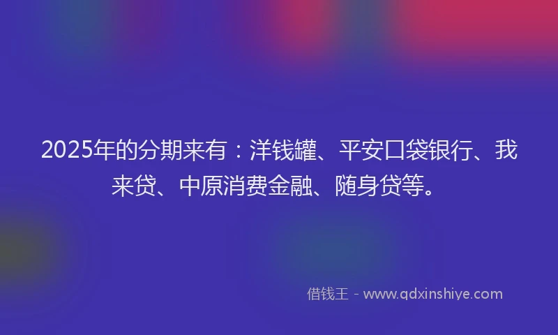2025年的分期来有：洋钱罐、平安口袋银行、我来贷、中原消费金融、随身贷等。