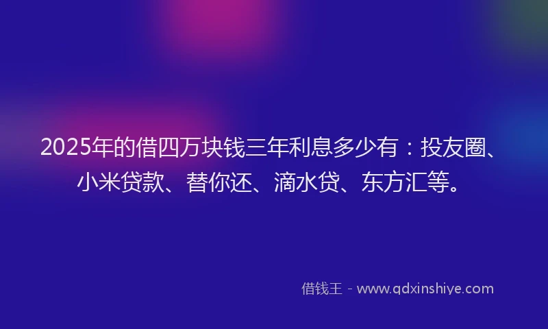 2025年的借四万块钱三年利息多少有：投友圈、小米贷款、替你还、滴水贷、东方汇等。