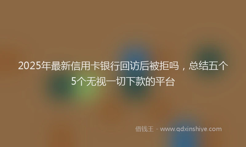 2025年最新信用卡银行回访后被拒吗，总结五个5个无视一切下款的平台