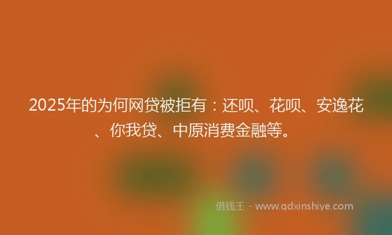 2025年的为何网贷被拒有：还呗、花呗、安逸花、你我贷、中原消费金融等。