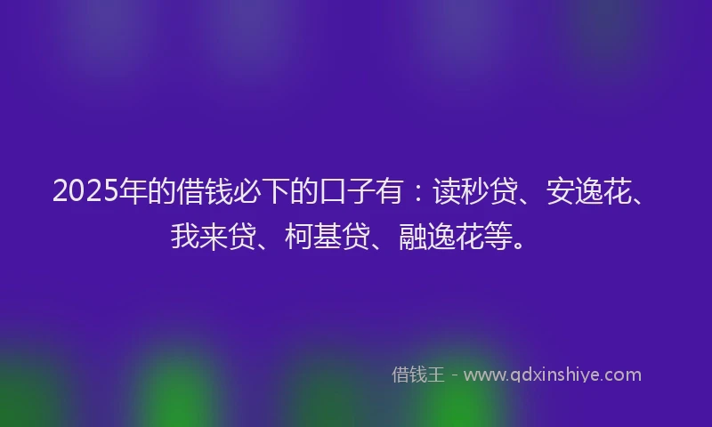 2025年的借钱必下的口子有：读秒贷、安逸花、我来贷、柯基贷、融逸花等。