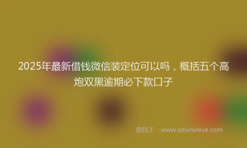 2025年最新借钱微信装定位可以吗，概括五个高炮双黑逾期必下款口子