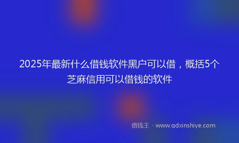 2025年最新什么借钱软件黑户可以借，概括5个芝麻信用可以借钱的软件