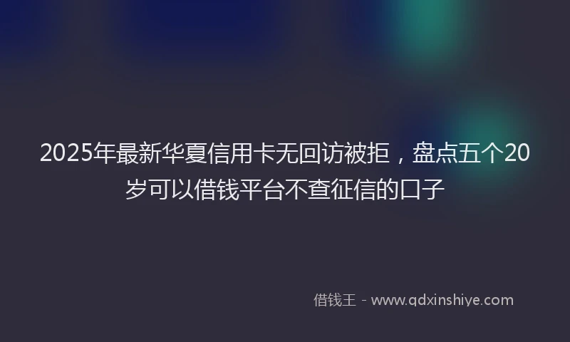 2025年最新华夏信用卡无回访被拒，盘点五个20岁可以借钱平台不查征信的口子