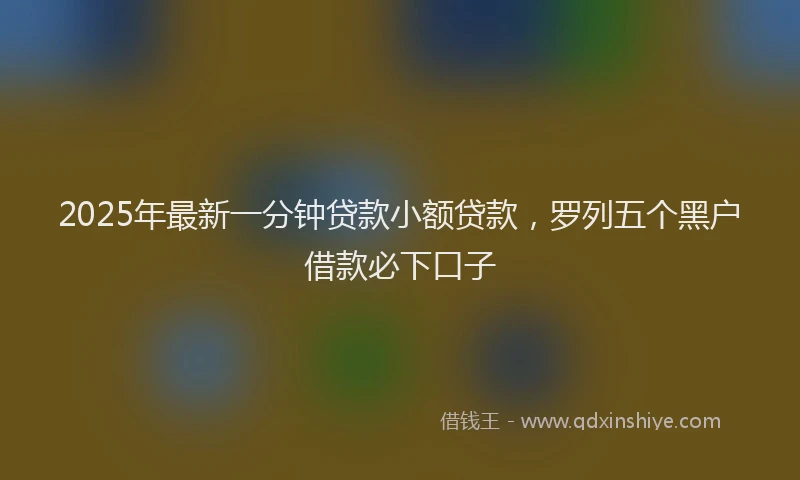 2025年最新一分钟贷款小额贷款，罗列五个黑户借款必下口子