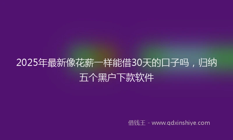 2025年最新像花薪一样能借30天的口子吗，归纳五个黑户下款软件