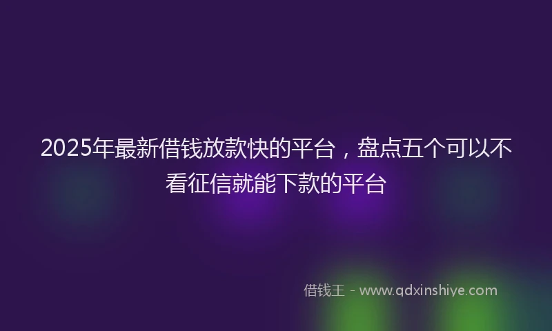 2025年最新借钱放款快的平台，盘点五个可以不看征信就能下款的平台