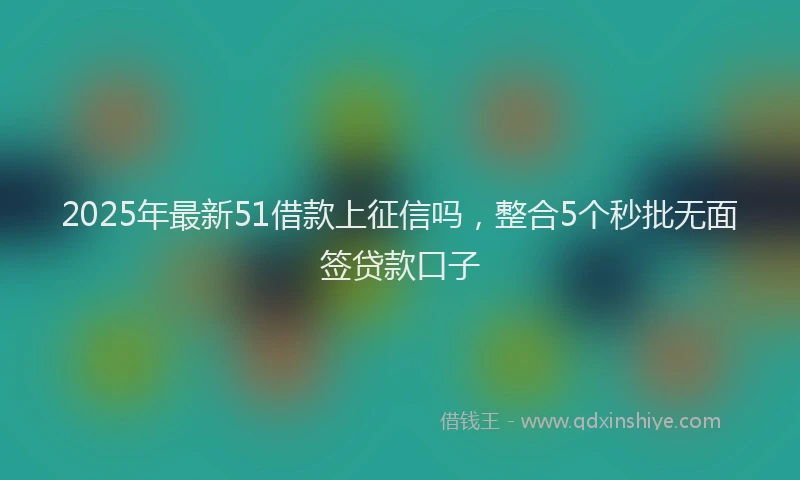 2025年最新51借款上征信吗，整合5个秒批无面签贷款口子
