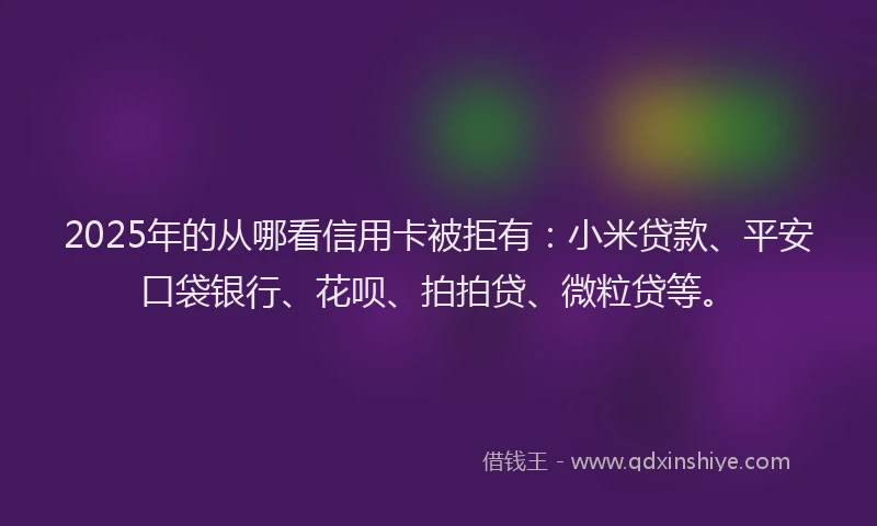 2025年的从哪看信用卡被拒有：小米贷款、平安口袋银行、花呗、拍拍贷、微粒贷等。