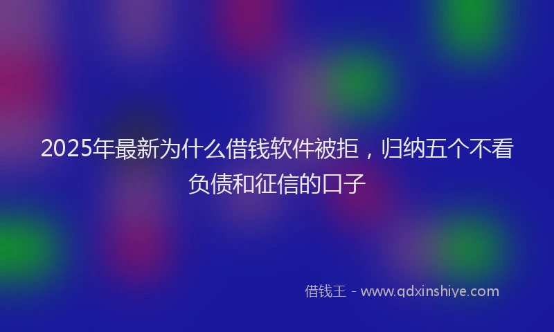 2025年最新为什么借钱软件被拒，归纳五个不看负债和征信的口子