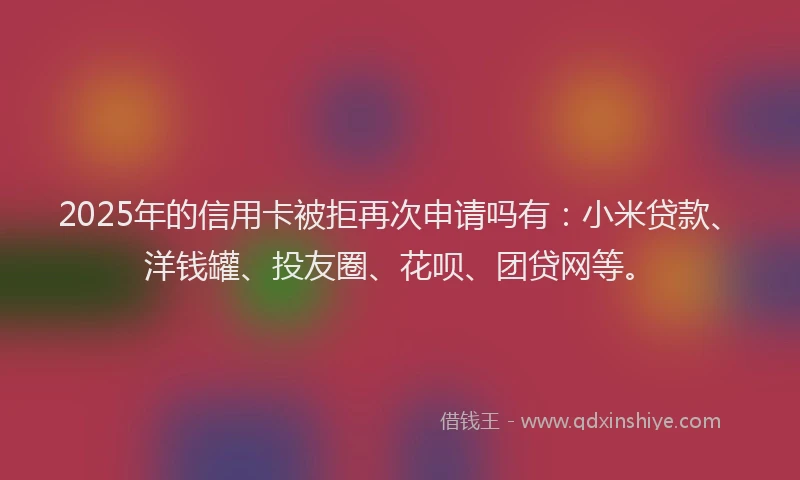 2025年的信用卡被拒再次申请吗有：小米贷款、洋钱罐、投友圈、花呗、团贷网等。